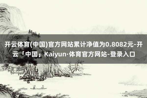 开云体育(中国)官方网站累计净值为0.8082元-开云「中国」Kaiyun·体育官方网站-登录入口