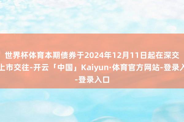 世界杯体育本期债券于2024年12月11日起在深交所上市交往-开云「中国」Kaiyun·体育官方网站-登录入口