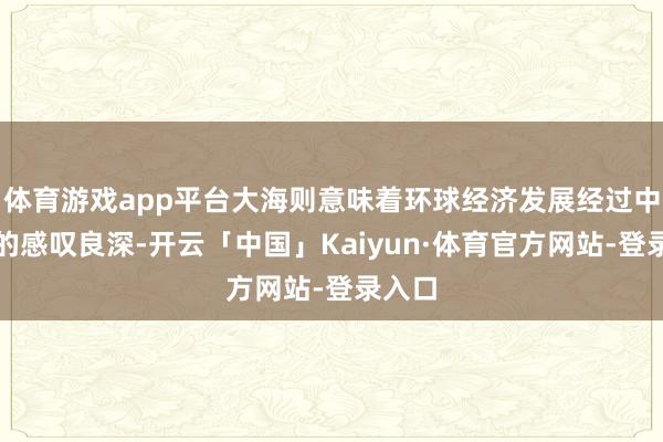 体育游戏app平台大海则意味着环球经济发展经过中濒临的感叹良深-开云「中国」Kaiyun·体育官方网站-登录入口