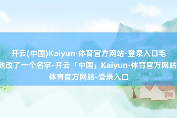 开云(中国)Kaiyun·体育官方网站-登录入口毛主席便给他改了一个名字-开云「中国」Kaiyun·体育官方网站-登录入口