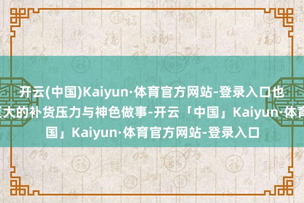 开云(中国)Kaiyun·体育官方网站-登录入口也给店内职工带来了巨大的补货压力与神色做事-开云「中国」Kaiyun·体育官方网站-登录入口