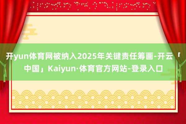 开yun体育网被纳入2025年关键责任筹画-开云「中国」Kaiyun·体育官方网站-登录入口