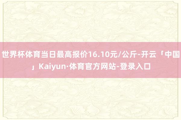 世界杯体育当日最高报价16.10元/公斤-开云「中国」Kaiyun·体育官方网站-登录入口