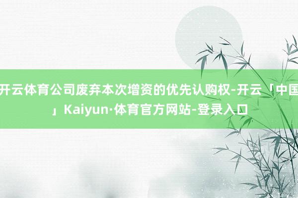 开云体育公司废弃本次增资的优先认购权-开云「中国」Kaiyun·体育官方网站-登录入口