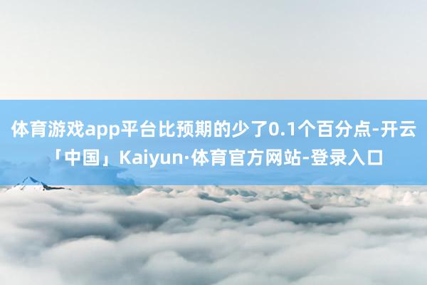 体育游戏app平台比预期的少了0.1个百分点-开云「中国」Kaiyun·体育官方网站-登录入口