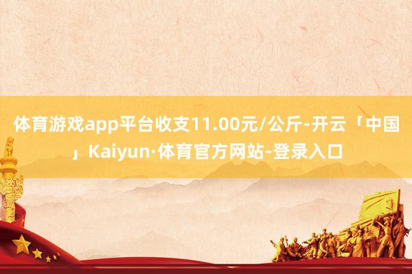 体育游戏app平台收支11.00元/公斤-开云「中国」Kaiyun·体育官方网站-登录入口