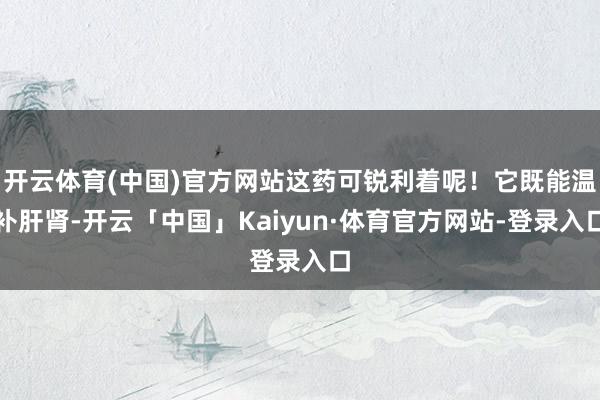 开云体育(中国)官方网站这药可锐利着呢！它既能温补肝肾-开云「中国」Kaiyun·体育官方网站-登录入口