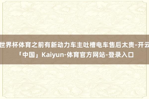 世界杯体育之前有新动力车主吐槽电车售后太贵-开云「中国」Kaiyun·体育官方网站-登录入口