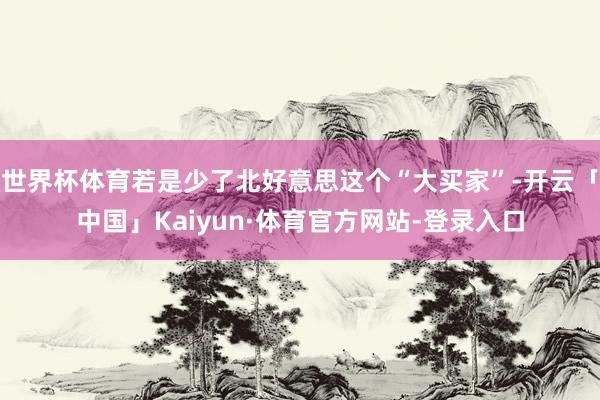 世界杯体育若是少了北好意思这个“大买家”-开云「中国」Kaiyun·体育官方网站-登录入口