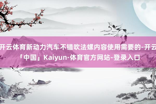 开云体育新动力汽车不错吹法螺内容使用需要的-开云「中国」Kaiyun·体育官方网站-登录入口