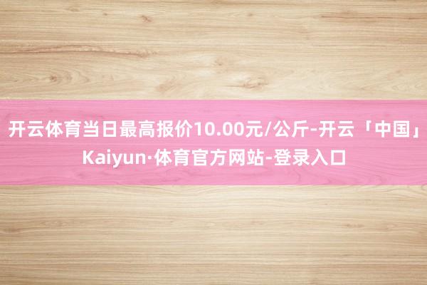 开云体育当日最高报价10.00元/公斤-开云「中国」Kaiyun·体育官方网站-登录入口