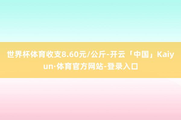 世界杯体育收支8.60元/公斤-开云「中国」Kaiyun·体育官方网站-登录入口