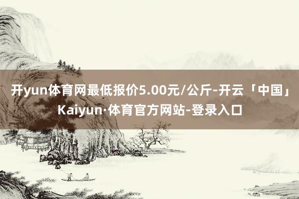 开yun体育网最低报价5.00元/公斤-开云「中国」Kaiyun·体育官方网站-登录入口