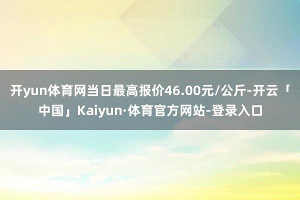 开yun体育网当日最高报价46.00元/公斤-开云「中国」Kaiyun·体育官方网站-登录入口