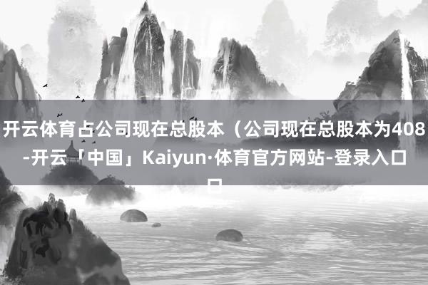 开云体育占公司现在总股本（公司现在总股本为408-开云「中国」Kaiyun·体育官方网站-登录入口