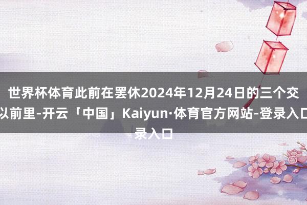 世界杯体育此前在罢休2024年12月24日的三个交以前里-开云「中国」Kaiyun·体育官方网站-登录入口