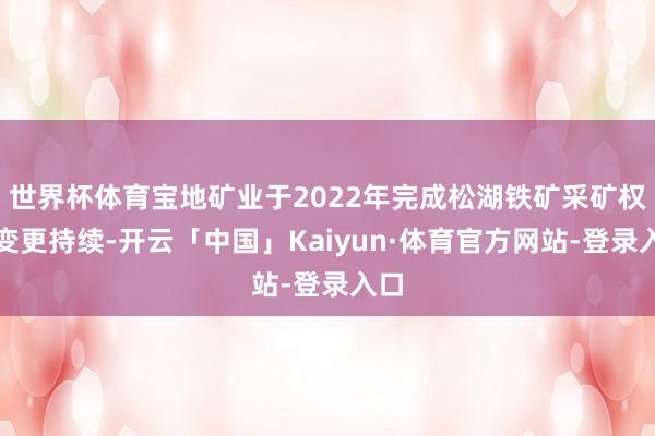 世界杯体育宝地矿业于2022年完成松湖铁矿采矿权证变更持续-开云「中国」Kaiyun·体育官方网站-登录入口