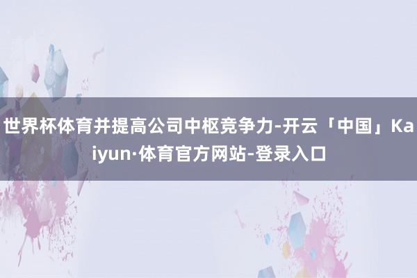 世界杯体育并提高公司中枢竞争力-开云「中国」Kaiyun·体育官方网站-登录入口