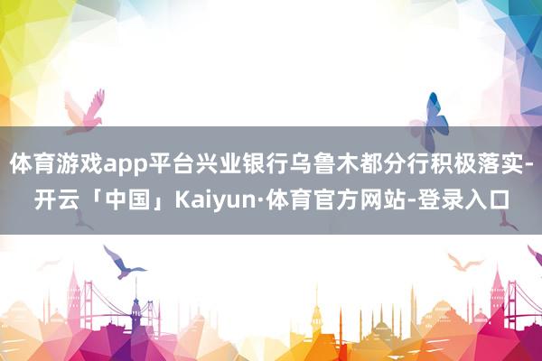体育游戏app平台兴业银行乌鲁木都分行积极落实-开云「中国」Kaiyun·体育官方网站-登录入口