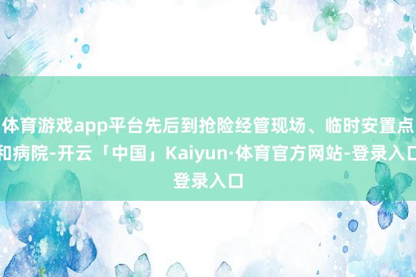 体育游戏app平台先后到抢险经管现场、临时安置点和病院-开云「中国」Kaiyun·体育官方网站-登录入口
