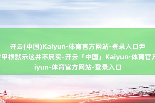 开云(中国)Kaiyun·体育官方网站-登录入口尹锡悦代理讼师尹甲根默示这并不属实-开云「中国」Kaiyun·体育官方网站-登录入口