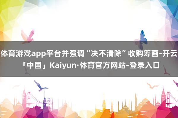 体育游戏app平台并强调“决不清除”收购筹画-开云「中国」Kaiyun·体育官方网站-登录入口