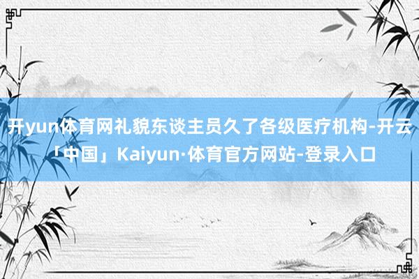 开yun体育网礼貌东谈主员久了各级医疗机构-开云「中国」Kaiyun·体育官方网站-登录入口