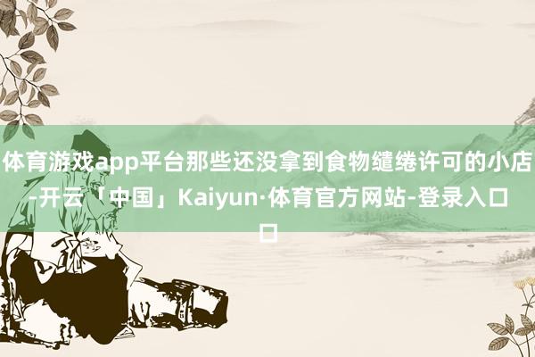 体育游戏app平台那些还没拿到食物缱绻许可的小店-开云「中国」Kaiyun·体育官方网站-登录入口