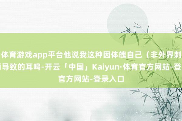 体育游戏app平台他说我这种因体魄自己（非外界刺激）而导致的耳鸣-开云「中国」Kaiyun·体育官方网站-登录入口