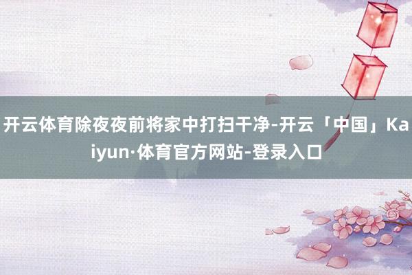 开云体育除夜夜前将家中打扫干净-开云「中国」Kaiyun·体育官方网站-登录入口