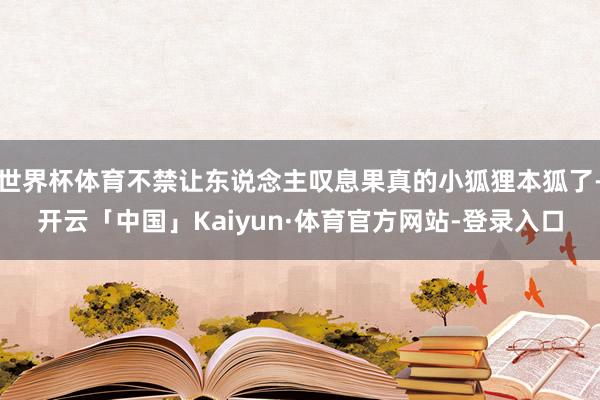 世界杯体育不禁让东说念主叹息果真的小狐狸本狐了-开云「中国」Kaiyun·体育官方网站-登录入口