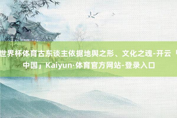 世界杯体育古东谈主依据地舆之形、文化之魂-开云「中国」Kaiyun·体育官方网站-登录入口