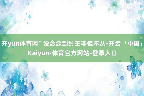 开yun体育网”没念念到纣王非但不从-开云「中国」Kaiyun·体育官方网站-登录入口