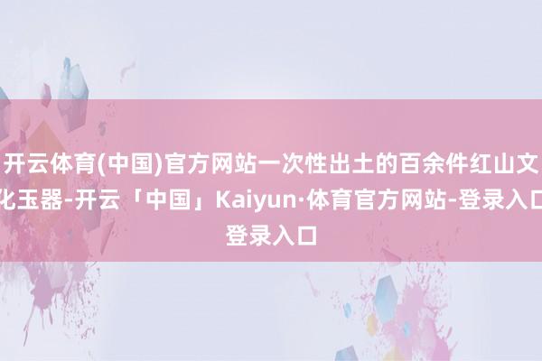 开云体育(中国)官方网站一次性出土的百余件红山文化玉器-开云「中国」Kaiyun·体育官方网站-登录入口