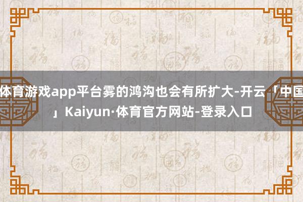 体育游戏app平台雾的鸿沟也会有所扩大-开云「中国」Kaiyun·体育官方网站-登录入口