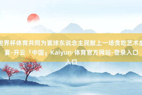 世界杯体育共同为寰球东说念主民献上一场贪吃艺术盛宴-开云「中国」Kaiyun·体育官方网站-登录入口