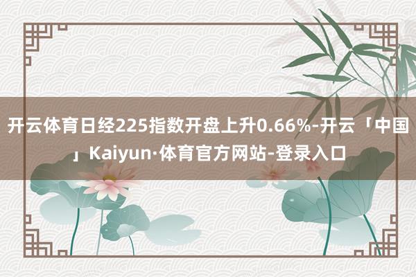 开云体育日经225指数开盘上升0.66%-开云「中国」Kaiyun·体育官方网站-登录入口