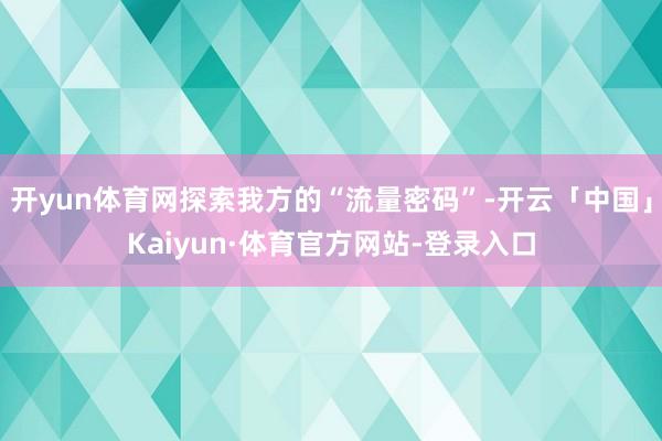 开yun体育网探索我方的“流量密码”-开云「中国」Kaiyun·体育官方网站-登录入口