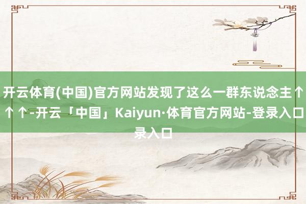 开云体育(中国)官方网站发现了这么一群东说念主↑↑↑-开云「中国」Kaiyun·体育官方网站-登录入口