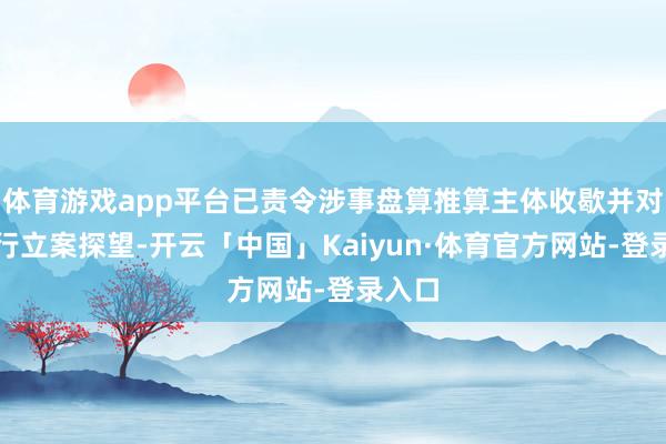 体育游戏app平台已责令涉事盘算推算主体收歇并对其进行立案探望-开云「中国」Kaiyun·体育官方网站-登录入口