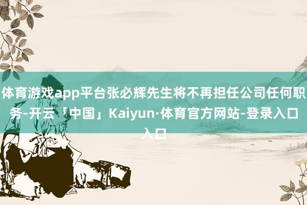 体育游戏app平台张必辉先生将不再担任公司任何职务-开云「中国」Kaiyun·体育官方网站-登录入口