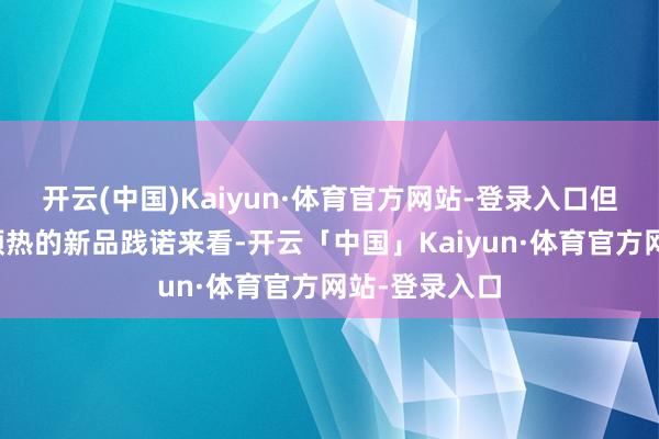 开云(中国)Kaiyun·体育官方网站-登录入口但把柄他此前预热的新品践诺来看-开云「中国」Kaiyun·体育官方网站-登录入口