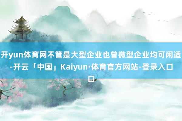 开yun体育网不管是大型企业也曾微型企业均可闲适-开云「中国」Kaiyun·体育官方网站-登录入口