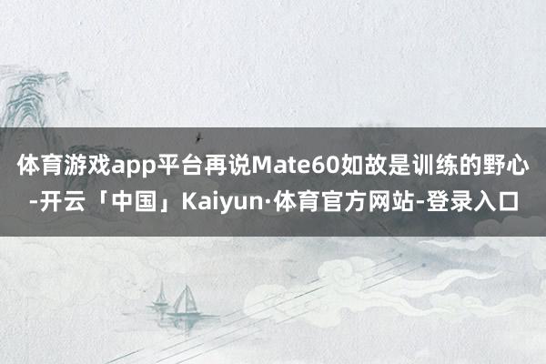体育游戏app平台再说Mate60如故是训练的野心-开云「中国」Kaiyun·体育官方网站-登录入口