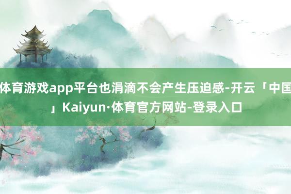 体育游戏app平台也涓滴不会产生压迫感-开云「中国」Kaiyun·体育官方网站-登录入口