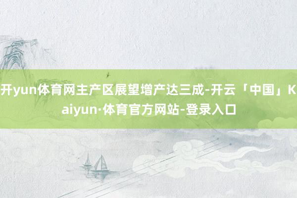 开yun体育网主产区展望增产达三成-开云「中国」Kaiyun·体育官方网站-登录入口