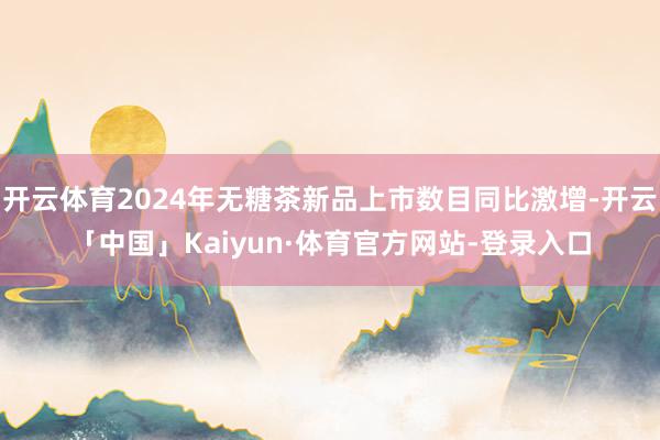 开云体育2024年无糖茶新品上市数目同比激增-开云「中国」Kaiyun·体育官方网站-登录入口