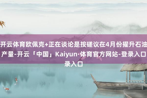 开云体育欧佩克+正在谈论是按磋议在4月份擢升石油产量-开云「中国」Kaiyun·体育官方网站-登录入口