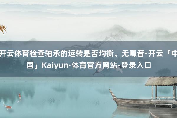 开云体育检查轴承的运转是否均衡、无噪音-开云「中国」Kaiyun·体育官方网站-登录入口