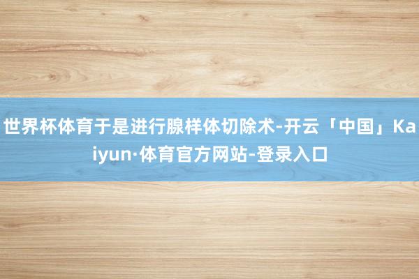 世界杯体育于是进行腺样体切除术-开云「中国」Kaiyun·体育官方网站-登录入口
